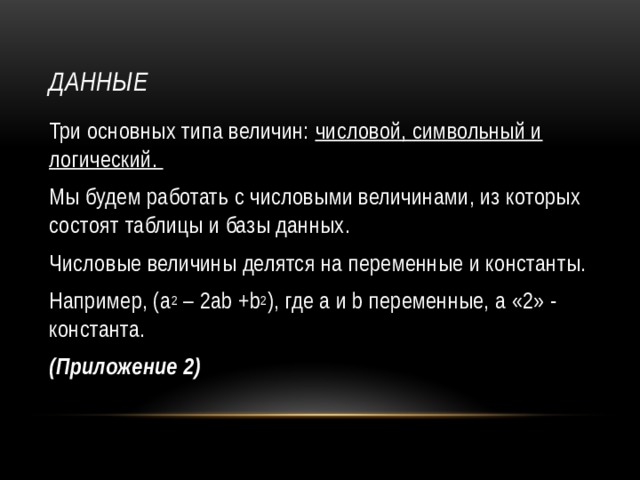 Данные Три основных типа величин: числовой, символьный и логический. Мы будем работать с числовыми величинами, из которых состоят таблицы и базы данных. Числовые величины делятся на переменные и константы. Например, (a 2 – 2ab +b 2 ), где а и b переменные, а «2» - константа. (Приложение 2) 