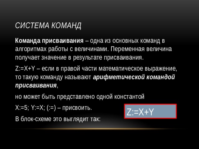 Система команд Команда присваивания – одна из основных команд в алгоритмах работы с величинами. Переменная величина получает значение в результате присваивания. Z:=X+Y – если в правой части математическое выражение, то такую команду называют арифметической командой присваивания , но может быть представлено одной константой Х:=5; Y:=Х; (:=) – присвоить. В блок-схеме это выглядит так: Z:=X+Y 