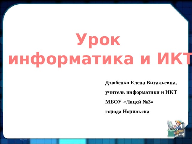 Урок информатика и ИКТ Дзюбенко Елена Витальевна, учитель информатики и ИКТ МБОУ «Лицей №3» города Норильска 