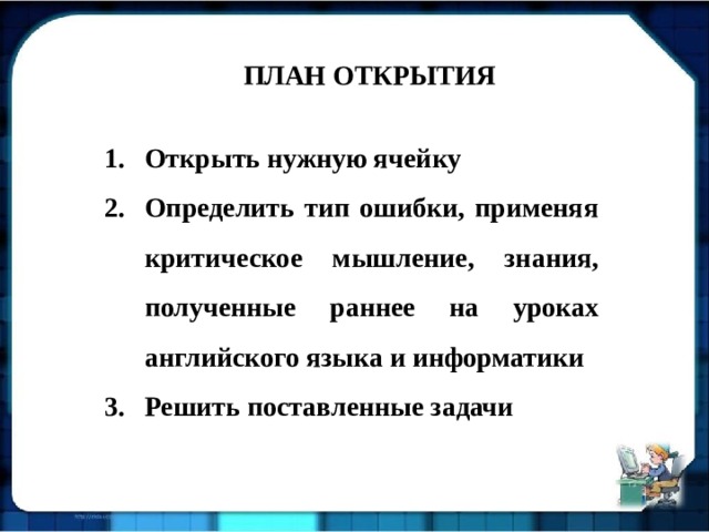 ПЛАН ОТКРЫТИЯ Открыть нужную ячейку Определить тип ошибки, применяя критическое мышление, знания, полученные раннее на уроках английского языка и информатики Решить поставленные задачи Открыть нужную ячейку Определить тип ошибки, применяя критическое мышление, знания, полученные раннее на уроках английского языка и информатики Решить поставленные задачи Открыть нужную ячейку Определить тип ошибки, применяя критическое мышление, знания, полученные раннее на уроках английского языка и информатики Решить поставленные задачи 