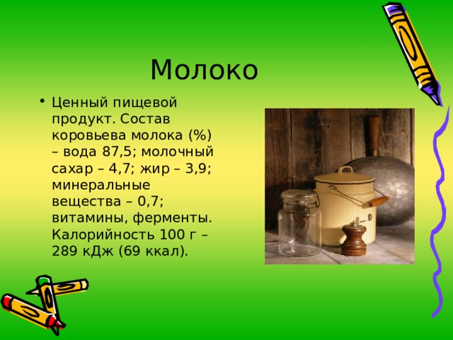 Ценный пищевой продукт. Состав коровьева молока (%) – вода 87,5; молочный сахар – 4,7; жир – 3,9; минеральные вещества – 0,7; витамины, ферменты. Калорийность 100 г – 289 кДж (69 ккал). 