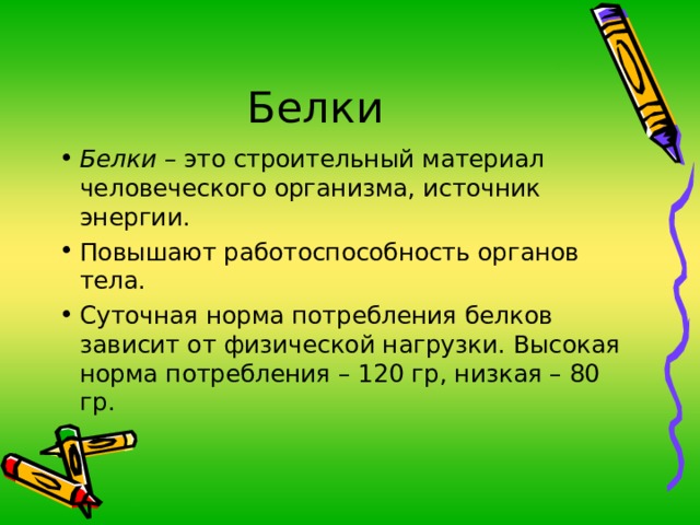 Белки – это строительный материал человеческого организма, источник энергии. Повышают работоспособность органов тела. Суточная норма потребления белков зависит от физической нагрузки. Высокая норма потребления – 120 гр, низкая – 80 гр.   