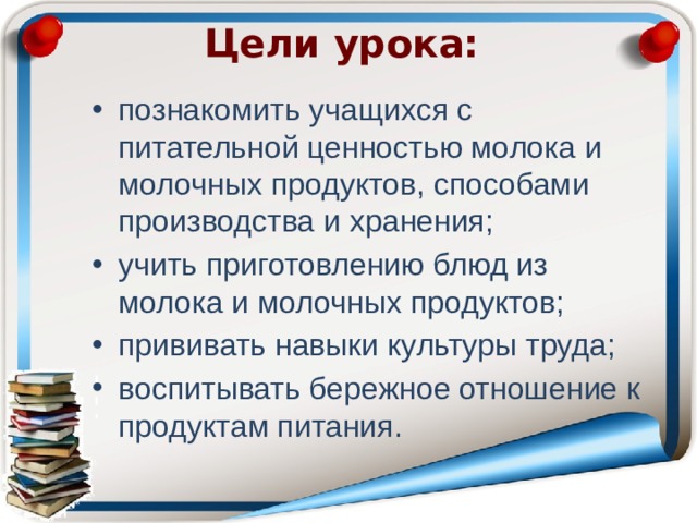 Цели урока:   познакомить учащихся с питательной ценностью молока и молочных продуктов, способами производства и хранения; учить приготовлению блюд из молока и молочных продуктов; прививать навыки культуры труда; воспитывать бережное отношение к продуктам питания. 