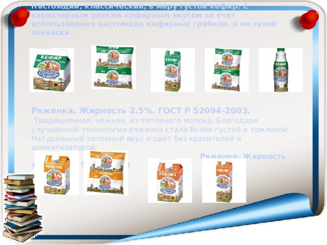                   Кефир. Жирность 2,7%. ГОСТ Р 52093-03.   Настоящий, классический, в меру густой кефир. С характерным резким кефирным вкусом за счет использования настоящих кефирных грибков, а не сухой закваски.         Ряженка. Жирность 2.5%. ГОСТ Р 52094-2003.   Традиционная, нежная, из топленого молока. Благодаря улучшенной технологии ряженка стала более густой и томленой. Натуральный топленый вкус и цвет без красителей и ароматизаторов.   Ряженка. Жирность 4%. ГОСТ Р 52094-2003         .             
