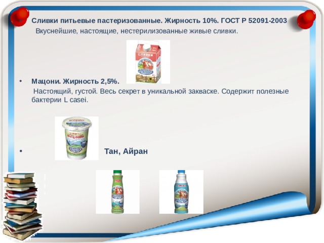 Сливки питьевые пастеризованные. Жирность 10%. ГОСТ Р 52091-2003  Вкуснейшие, настоящие, нестерилизованные живые сливки.    Мацони. Жирность 2,5%.  Настоящий, густой. Весь секрет в уникальной закваске. Содержит полезные бактерии L casei.    Тан, Айран 