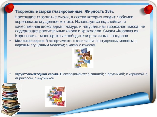 Творожные сырки глазированные. Жирность 18%.  Настоящие творожные сырки, в состав которых входит любимое кореновское сгущенное молоко. Используется вкуснейшая и качественная шоколадная глазурь и натуральная творожная масса, не содержащая растительных жиров и крахмалов. Сырки «Коровка из Кореновки» - многократные победители различных конкурсов. Молочная серия. В ассортименте: с ванилином; со сгущенным молоком; с вареным сгущенным молоком; с какао; с кокосом. Фруктово-ягодная серия. В ассортименте: с вишней; с брусникой; с черникой; с абрикосом; с клубникой 
