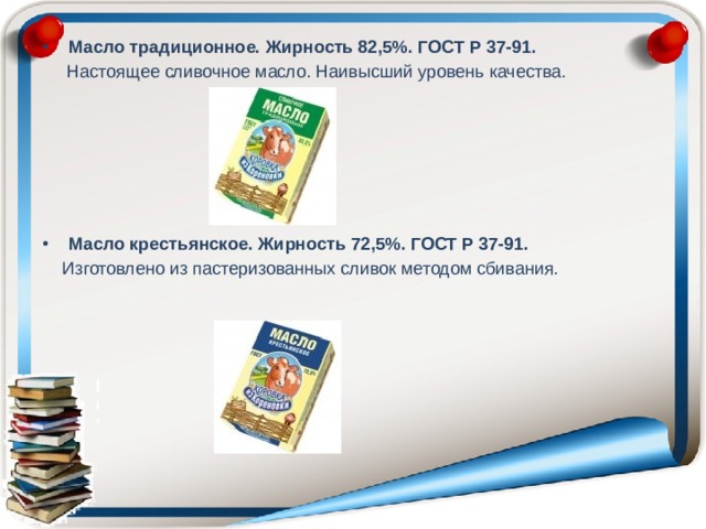Масло традиционное. Жирность 82,5%. ГОСТ Р 37-91.  Настоящее сливочное масло. Наивысший уровень качества.       Масло крестьянское. Жирность 72,5%. ГОСТ Р 37-91.  Изготовлено из пастеризованных сливок методом сбивания. 