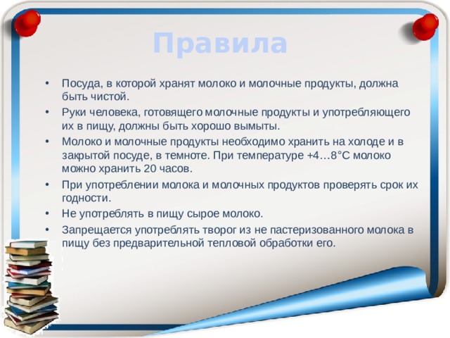 Правила Посуда, в которой хранят молоко и молочные продукты, должна быть чистой. Руки человека, готовящего молочные продукты и употребляющего их в пищу, должны быть хорошо вымыты. Молоко и молочные продукты необходимо хранить на холоде и в закрытой посуде, в темноте. При температуре +4…8°С молоко можно хранить 20 часов. При употреблении молока и молочных продуктов проверять срок их годности. Не употреблять в пищу сырое молоко. Запрещается употреблять творог из не пастеризованного молока в пищу без предварительной тепловой обработки его. 