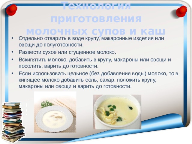 Технология приготовления молочных супов и каш Отдельно отварить в воде крупу, макаронные изделия или овощи до полуготовности. Развести сухое или сгущенное молоко. Вскипятить молоко, добавить в крупу, макароны или овощи и посолить, варить до готовности. Если использовать цельное (без добавления воды) молоко, то в кипящее молоко добавить соль, сахар, положить крупу, макароны или овощи и варить до готовности. 