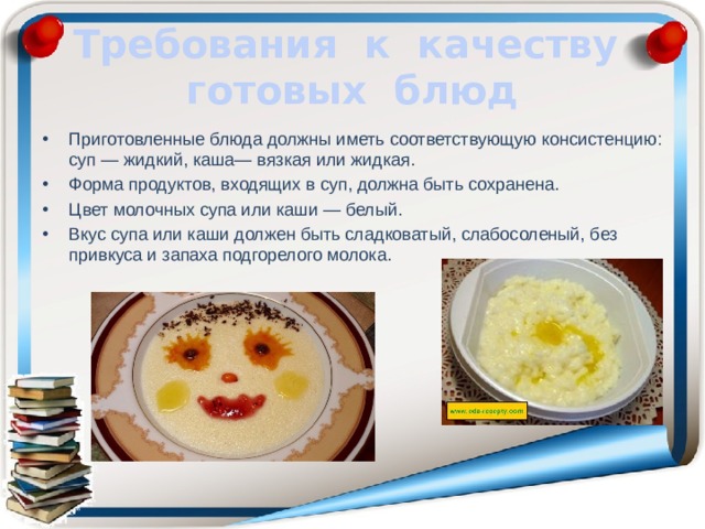  Требования к качеству готовых блюд   Приготовленные блюда должны иметь соответствующую консистенцию: суп — жидкий, каша— вязкая или жидкая. Форма продуктов, входящих в суп, должна быть сохранена. Цвет молочных супа или каши — белый. Вкус супа или каши должен быть сладковатый, слабо­соленый, без привкуса и запаха подгорелого молока. 