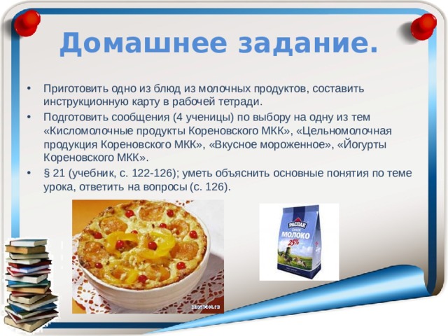 Домашнее задание. Приготовить одно из блюд из молочных продуктов, составить инструкционную карту в рабочей тетради. Подготовить сообщения (4 ученицы) по выбору на одну из тем «Кисломолочные продукты Кореновского МКК», «Цельномолочная продукция Кореновского МКК», «Вкусное мороженное», «Йогурты Кореновского МКК». § 21 (учебник, с. 122-126); уметь объяснить основные понятия по теме урока, ответить на вопросы (с. 126). 
