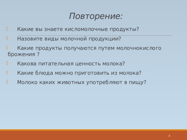 Повторение:  Какие вы знаете кисломолочные продукты?  Назовите виды молочной продукции?  Какие продукты получаются путем молочнокислого брожения ?  Какова питательная ценность молока?  Какие блюда можно приготовить из молока?  Молоко каких животных употребляют в пищу?  