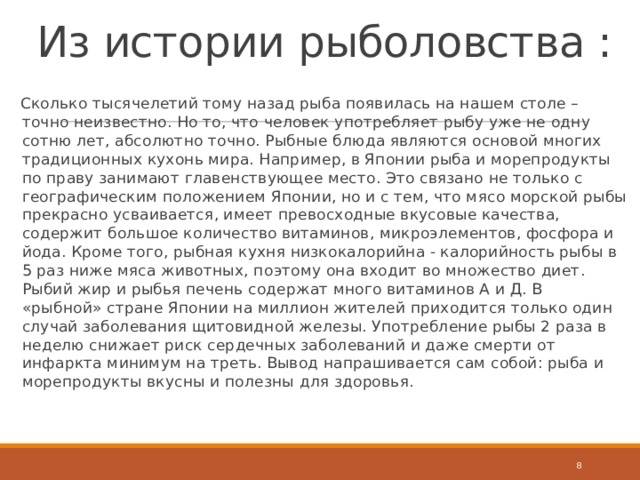 Из истории рыболовства : Сколько тысячелетий тому назад рыба появилась на нашем столе – точно неизвестно. Но то, что человек употребляет рыбу уже не одну сотню лет, абсолютно точно. Рыбные блюда являются основой многих традиционных кухонь мира. Например, в Японии рыба и морепродукты по праву занимают главенствующее место. Это связано не только с географическим положением Японии, но и с тем, что мясо морской рыбы прекрасно усваивается, имеет превосходные вкусовые качества, содержит большое количество витаминов, микроэлементов, фосфора и йода. Кроме того, рыбная кухня низкокалорийна - калорийность рыбы в 5 раз ниже мяса животных, поэтому она входит во множество диет. Рыбий жир и рыбья печень содержат много витаминов А и Д. В «рыбной» стране Японии на миллион жителей приходится только один случай заболевания щитовидной железы. Употребление рыбы 2 раза в неделю снижает риск сердечных заболеваний и даже смерти от инфаркта минимум на треть. Вывод напрашивается сам собой: рыба и морепродукты вкусны и полезны для здоровья.  