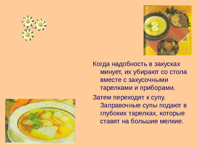 Когда надобность в закусках минует, их убирают со стола вместе с закусочными тарелками и приборами. Затем переходят к супу. Заправочные супы подают в глубоких тарелках, которые ставят на большие мелкие. 