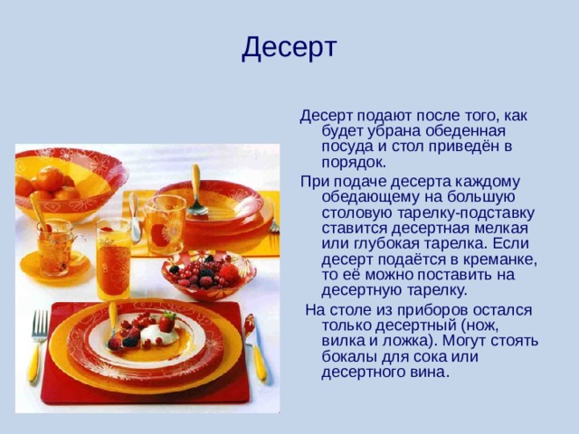 Десерт Десерт подают после того, как будет убрана обеденная посуда и стол приведён в порядок. При подаче десерта каждому обедающему на большую столовую тарелку-подставку ставится десертная мелкая или глубокая тарелка. Если десерт подаётся в креманке, то её можно поставить на десертную тарелку.  На столе из приборов остался только десертный (нож, вилка и ложка). Могут стоять бокалы для сока или десертного вина. 