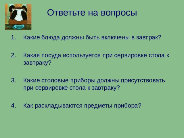 Ответьте на вопросы Какие блюда должны быть включены в завтрак?  Какая посуда используется при сервировке стола к завтраку?  Какие столовые приборы должны присутствовать при сервировке стола к завтраку?  Как раскладываются предметы прибора? 