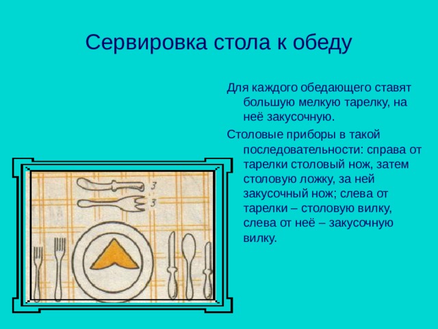Сервировка стола к обеду Для каждого обедающего ставят большую мелкую тарелку, на неё закусочную. Столовые приборы в такой последовательности: справа от тарелки столовый нож, затем столовую ложку, за ней закусочный нож; слева от тарелки – столовую вилку, слева от неё – закусочную вилку. 