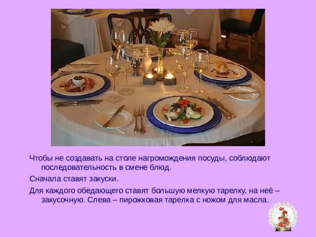 Чтобы не создавать на столе нагромождения посуды, соблюдают последовательность в смене блюд. Сначала ставят закуски. Для каждого обедающего ставят большую мелкую тарелку, на неё – закусочную. Слева – пирожковая тарелка с ножом для масла . 