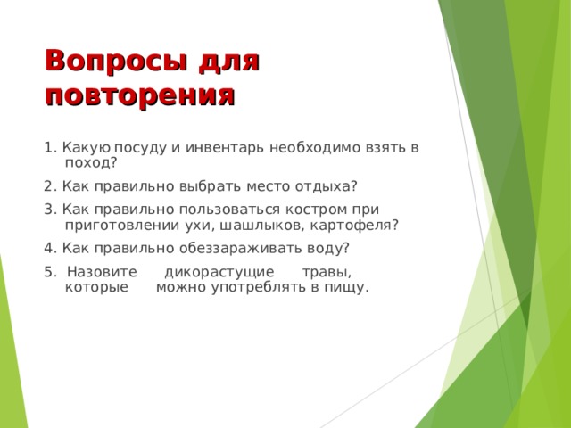 Вопросы для повторения 1. Какую посуду и инвентарь необходимо взять в поход? 2. Как правильно выбрать место отдыха? 3. Как правильно пользоваться костром при приготовлении ухи, шашлыков, картофеля? 4. Как правильно обеззараживать воду? 5. Назовите дикорастущие травы, которые можно употреблять в пищу. 