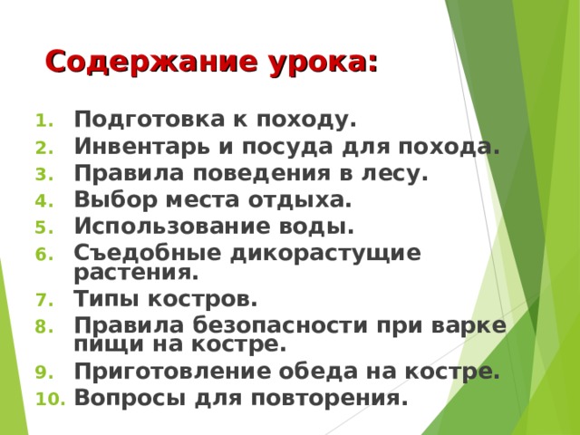 Содержание урока: Подготовка к походу. Инвентарь и посуда для похода. Правила поведения в лесу. Выбор места отдыха. Использование воды. Съедобные дикорастущие растения. Типы костров. Правила безопасности при варке пищи на костре. Приготовление обеда на костре. Вопросы для повторения. 