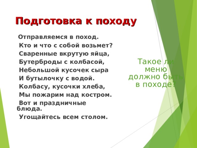 Подготовка к походу  Отправляемся в поход.  Кто и что с собой возьмет?  Сваренные вкрутую яйца,  Бутерброды с колбасой,  Небольшой кусочек сыра  И бутылочку с водой.  Колбасу, кусочки хлеба,  Мы пожарим над костром.  Вот и праздничные блюда.  Угощайтесь всем столом. Такое ли меню должно быть в походе? 