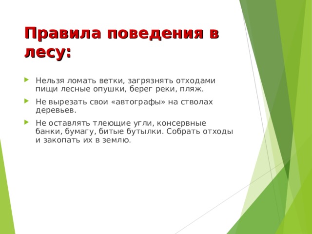 Правила поведения в лесу: Нельзя ломать ветки, загрязнять отходами пищи лесные опушки, берег реки, пляж. Не вырезать свои «автографы» на стволах деревьев. Не оставлять тлеющие угли, консервные банки, бумагу, битые бутылки. Собрать отходы и закопать их в землю. 
