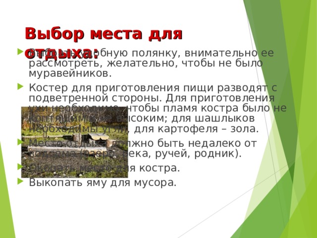 Выбор места для отдыха: Выбрать удобную полянку, внимательно ее рассмотреть, желательно, чтобы не было муравейников. Костер для приготовления пищи разводят с подветренной стороны. Для приготовления ухи необходимо, чтобы пламя костра было не коптящим и не высоким; для шашлыков необходимы угли, для картофеля – зола. Место отдыха должно быть недалеко от водоема (озеро, река, ручей, родник). Окопать место для костра. Выкопать яму для мусора. 