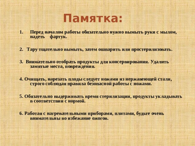Памятка:  Перед началом работы обязательно нужно вымыть руки с мылом, надеть фартук.  2. Тару тщательно вымыть, затем ошпарить или простерилизовать.  3. Внимательно отобрать продукты для консервирования. Удалить замятые места, повреждения.  4. Очищать, нарезать плоды следует ножами из нержавеющей стали, строго соблюдая правила безопасной работы с ножами.  5. Обязательно выдерживать время стерилизации, продукты укладывать в соответствии с нормой.  6. Работая с нагревательными приборами, плитами, будьте очень внимательны во избежание ожогов. 
