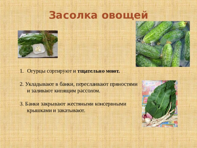 Засолка овощей Огурцы сортируют и тщательно моют.  2. Укладывают в банки, переслаивают пряностями и заливают кипящим рассолом. 3. Банки закрывают жестяными консервными крышками и закатывают.  