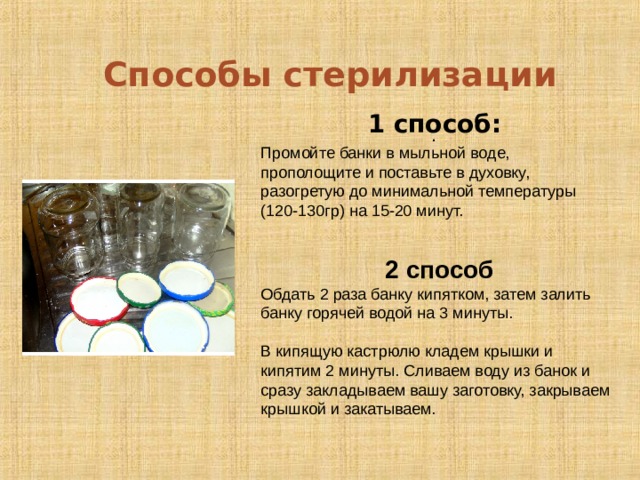 Способы стерилизации  . 1 способ: Промойте банки в мыльной воде, прополощите и поставьте в духовку, разогретую до минимальной температуры (120-130гр) на 15-20 минут. 2 способ Обдать 2 раза банку кипятком, затем залить банку горячей водой на 3 минуты. В кипящую кастрюлю кладем крышки и кипятим 2 минуты. Сливаем воду из банок и сразу закладываем вашу заготовку, закрываем крышкой и закатываем.   