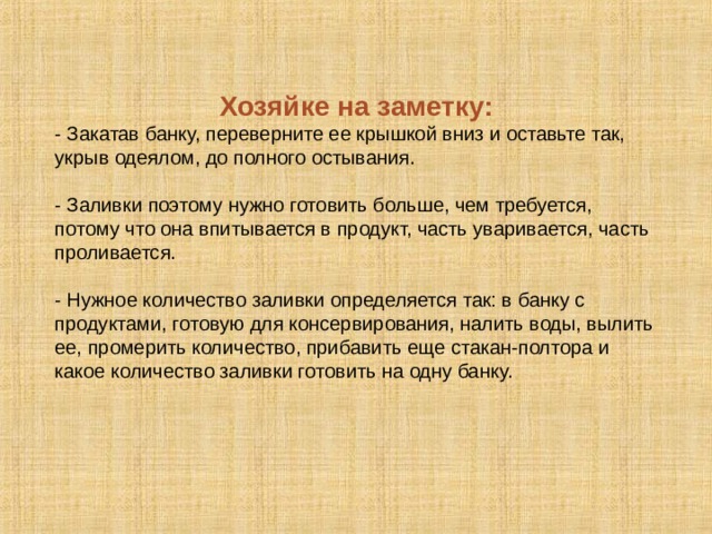 Хозяйке на заметку: - Закатав банку, переверните ее крышкой вниз и оставьте так, укрыв одеялом, до полного остывания. - Заливки поэтому нужно готовить больше, чем требуется, потому что она впитывается в продукт, часть уваривается, часть проливается. - Нужное количество заливки определяется так: в банку с продуктами, готовую для консервирования, налить воды, вылить ее, промерить количество, прибавить еще стакан-полтора и какое количество заливки готовить на одну банку. 18 