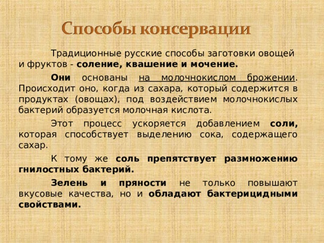   Традиционные русские способы заготовки овощей и фруктов - соление, квашение и мочение.     Они основаны на молочнокислом брожении . Происходит оно, когда из сахара, который содержится в продуктах (овощах), под воздействием молочнокислых бактерий образуется молочная кислота.   Этот процесс ускоряется добавлением соли, которая способствует выделению сока, содержащего сахар.   К тому же соль препятствует размножению гнилостных бактерий.   Зелень и пряности не только повышают вкусовые качества, но и обладают бактерицидными свойствами. 10 