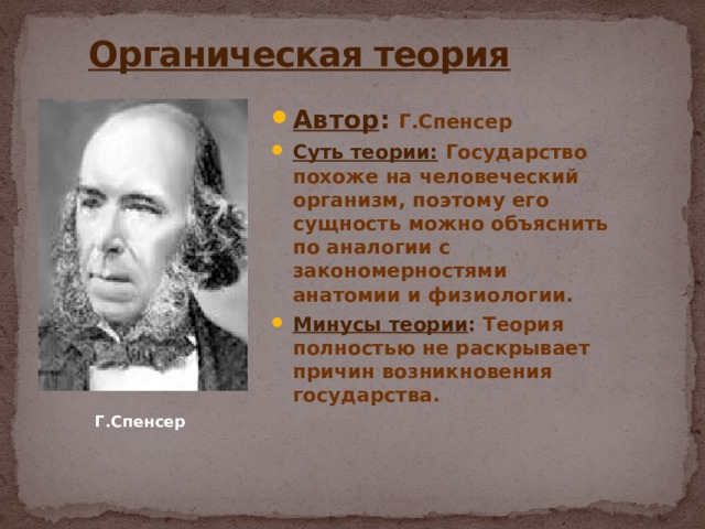  Органическая теория Автор : Г.Спенсер Суть теории:  Государство похоже на человеческий организм, поэтому его сущность можно объяснить по аналогии с закономерностями анатомии и физиологии. Минусы теории : Теория полностью не раскрывает причин возникновения государства. Г.Спенсер 
