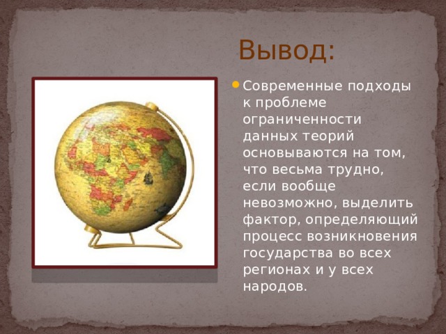 Вывод: Современные подходы к проблеме ограниченности данных теорий основываются на том, что весьма трудно, если вообще невозможно, выделить фактор, определяющий процесс возникновения государства во всех регионах и у всех народов. 