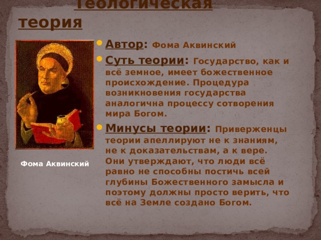  Теологическая теория Автор : Фома Аквинский Суть теории : Государство, как и всё земное, имеет божественное происхождение. Процедура возникновения государства аналогична процессу сотворения мира Богом. Минусы теории : Приверженцы теории апеллируют не к знаниям, не к доказательствам, а к вере. Они утверждают, что люди всё равно не способны постичь всей глубины Божественного замысла и поэтому должны просто верить, что всё на Земле создано Богом. Фома Аквинский 