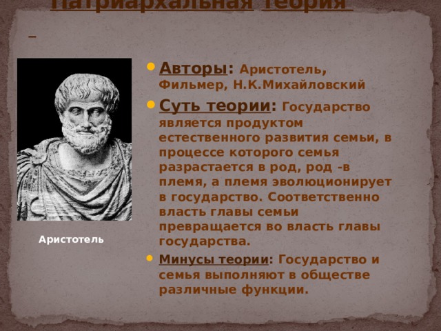  Патриархальная  теория Авторы : Аристотель , Фильмер, Н.К.Михайловский Суть теории : Государство является продуктом естественного развития семьи, в процессе которого семья разрастается в род, род -в племя, а племя эволюционирует в государство. Соответственно власть главы семьи превращается во власть главы государства. Минусы теории : Государство и семья выполняют в обществе различные функции. Аристотель 