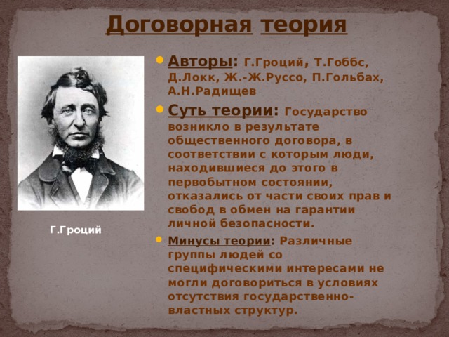  Договорная  теория Авторы : Г.Гроций , Т.Гоббс, Д.Локк, Ж.-Ж.Руссо, П.Гольбах, А.Н.Радищев Суть теории : Государство возникло в результате общественного договора, в соответствии с которым люди, находившиеся до этого в первобытном состоянии, отказались от части своих прав и свобод в обмен на гарантии личной безопасности. Минусы теории : Различные группы людей со специфическими интересами не могли договориться в условиях отсутствия государственно-властных структур. Г.Гроций 