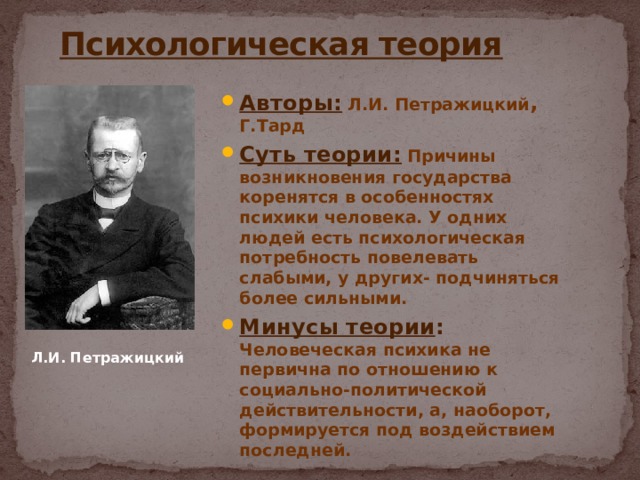  Психологическая теория Авторы: Л.И. Петражицкий , Г.Тард Суть теории: Причины возникновения государства коренятся в особенностях психики человека. У одних людей есть психологическая потребность повелевать слабыми, у других- подчиняться более сильными. Минусы теории : Человеческая психика не первична по отношению к социально-политической действительности, а, наоборот, формируется под воздействием последней. Л.И. Петражицкий 