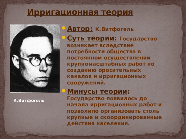  Ирригационная теория Автор:  К.Витфогель Суть теории:  Государство возникает вследствие потребности общества в постоянном осуществлении крупномасштабных работ по созданию оросительных каналов и ирригационных сооружений. Минусы теории : Государство появилось до начала ирригационных работ и позволило организовать столь крупные и скоординированные действия населения. К.Витфогель 
