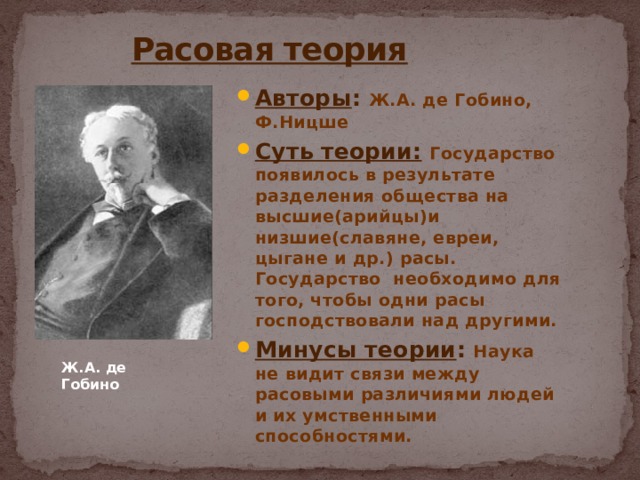  Расовая теория Авторы : Ж.А. де Гобино, Ф.Ницше Суть теории:  Государство появилось в результате разделения общества на высшие(арийцы)и низшие(славяне, евреи, цыгане и др.) расы. Государство необходимо для того, чтобы одни расы господствовали над другими. Минусы теории : Наука не видит связи между расовыми различиями людей и их умственными способностями. Ж.А. де Гобино 