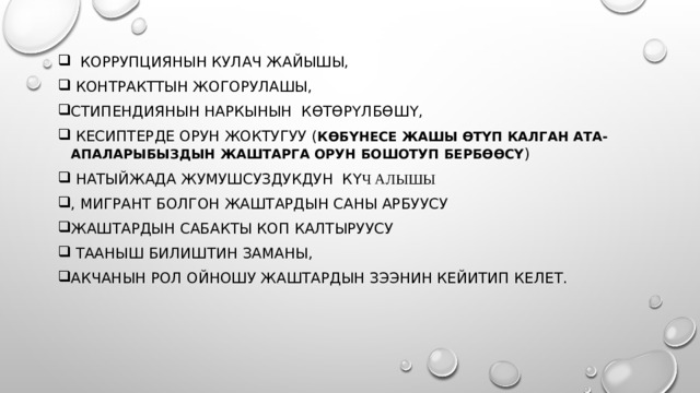  коррупциянын кулач жайышы,  контракттын жогорулашы, стипендиянын наркынын көтөрүлбөшү,  кесиптерде орун жоктугуу ( көбүнесе жашы өтүп калган ата-апаларыбыздын жаштарга орун бошотуп бербөөсү )  натыйжада жумушсуздукдун к үч алышы , мигрант болгон жаштардын саны арбуусу жаштардын сабакты коп калтыруусу  тааныш билиштин заманы, акчанын рол ойношу жаштардын зээнин кейитип келет. 
