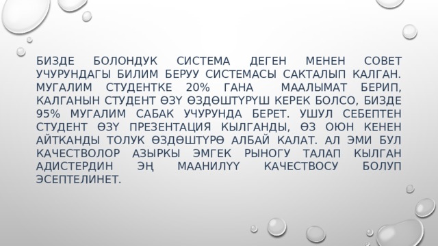 Бизде болондук система деген менен совет учурундагы билим беруу системасы сакталып калган. Мугалим студентке 20% гана маалымат берип, калганын студент өзү өздөштүрүш керек болсо, бизде 95% мугалим сабак учурунда берет. Ушул себептен студент өзү презентация кылганды, өз оюн кенен айтканды толук өздөштүрө албай калат. Ал эми бул качестволор азыркы эмгек рыногу талап кылган адистердин эң маанилүү качествосу болуп эсептелинет. 