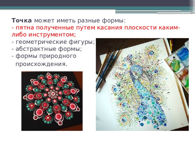 Точка может иметь разные формы:  -   пятна полученные путем касания плоскости каким-либо инструментом;  - геометрические фигуры;  - абстрактные формы;  - формы природного  происхождения . 