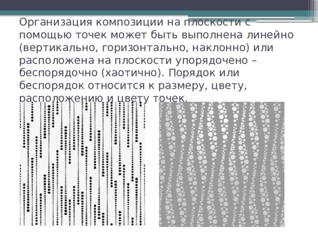 Организация композиции на плоскости с помощью точек может быть выполнена линейно (вертикально, горизонтально, наклонно) или расположена на плоскости упорядочено – беспорядочно (хаотично). Порядок или беспорядок относится к размеру, цвету, расположению и цвету точек. 