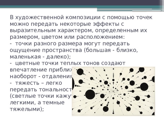В художественной композиции с помощью точек можно передать некоторые эффекты с выразительным характером, определенным их размером, цветом или расположением:  -  точки разного размера могут передать ощущение пространства (большая - близко, маленькая - далеко);  -  цветные точки теплых тонов создают впечатление приближения, а холодные наоборот - отдаления;  -  тяжесть – легко  передать тональностью  (светлые точки кажутся  легкими, а темные  тяжелыми); 