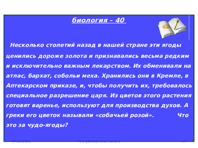 биология – 40  Несколько столетий назад в нашей стране эти ягоды ценились дороже золота и признавались весьма редким и исключительно важным лекарством. Их обменивали на атлас, бархат, собольи меха. Хранились они в Кремле, в Аптекарском приказе, и, чтобы получить их, требовалось специальное разрешение царя. Из цветов этого растения готовят варенье, используют для производства духов. А греки его цветок называли «собачьей розой». Что это за чудо-ягоды?   07/31/2021 Республиканская школа  