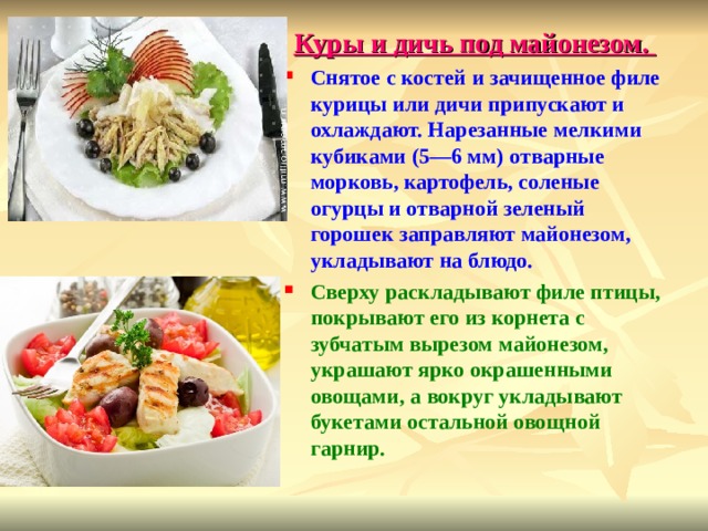 Куры и дичь под майонезом. Снятое с костей и зачищенное филе курицы или дичи припускают и охлаждают. Нарезанные мелкими кубиками (5—6 мм) отварные морковь, картофель, соленые огурцы и отварной зеленый горошек заправляют майонезом, укладывают на блюдо. Сверху раскладывают филе птицы, покрывают его из корнета с зубчатым вырезом майонезом, украшают ярко окрашенными овощами, а вокруг укладывают букетами остальной овощной гарнир.  
