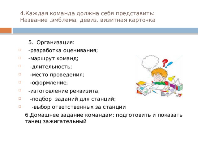 4.Каждая команда должна себя представить: Название ,эмблема, девиз, визитная карточка  5. Организация:  -разработка оценивания;  -маршрут команд;  -длительность;  -место проведения;  -оформление;  -изготовление реквизита;  -подбор заданий для станций;  -выбор ответственных за станции  6.Домашнее задание командам: подготовить и показать танец зажигательный 