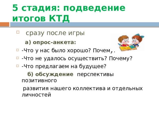 5 стадия: подведение итогов КТД  сразу после игры  а) опрос-анкета: -Что у нас было хорошо? Почему? -Что не удалось осуществить? Почему? -Что предлагаем на будущее?  б) обсуждение  перспективы позитивного  развития нашего коллектива и отдельных личностей 