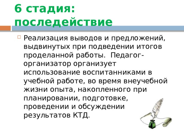 6 стадия: последействие Реализация выводов и предложений, выдвинутых при подведении итогов проделанной работы. Педагог-организатор организует использование воспитанниками в учебной работе, во время внеучебной жизни опыта, накопленного при планировании, подготовке, проведении и обсуждении результатов КТД. 